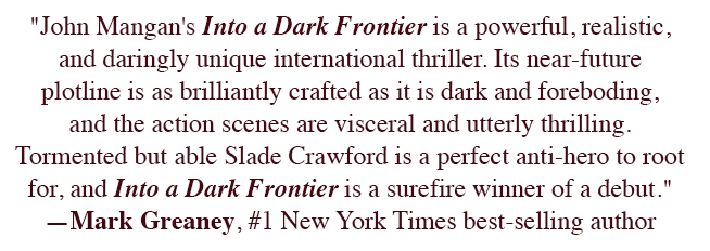 "John Mangan's Into a Dark Frontier is a powerful, realistic, and daringly unique international thriller. Its near-future plotline is as brilliantly crafted as it is dark and foreboding, and the action scenes are visceral and utterly thrilling. Tormented but able Slade Crawford is a perfect anti-hero to root for, and Into a Dark Frontier is a surefire winner of a debut." ―Mark Greaney, #1 New York Times best-selling author