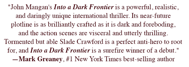 "John Mangan's Into a Dark Frontier is a powerful, realistic, and daringly unique international thriller. Its near-future plotline is as brilliantly crafted as it is dark and foreboding, and the action scenes are visceral and utterly thrilling. Tormented but able Slade Crawford is a perfect anti-hero to root for, and Into a Dark Frontier is a surefire winner of a debut." ―Mark Greaney, #1 New York Times best-selling author